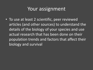 Your assignment
• To use at least 2 scientific, peer reviewed
  articles (and other sources) to understand the
  details of the biology of your species and use
  actual research that has been done on their
  population trends and factors that affect their
  biology and survival
 