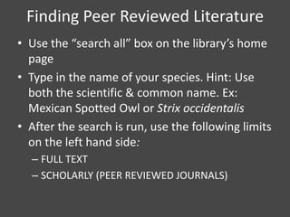 Finding Peer Reviewed Literature
• Use the “search all” box on the library’s home
  page
• Type in the name of your species. Hint: Use
  both the scientific & common name. Ex:
  Mexican Spotted Owl or Strix occidentalis
• After the search is run, use the following limits
  on the left hand side:
  – FULL TEXT
  – SCHOLARLY (PEER REVIEWED JOURNALS)
 