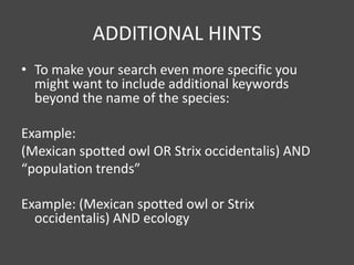 ADDITIONAL HINTS
• To make your search even more specific you
  might want to include additional keywords
  beyond the name of the species:

Example:
(Mexican spotted owl OR Strix occidentalis) AND
“population trends”

Example: (Mexican spotted owl or Strix
  occidentalis) AND ecology
 