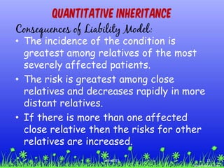 Quantitative Inheritance
Consequences of Liability Model:
• The incidence of the condition is
greatest among relatives of the most
severely affected patients.
• The risk is greatest among close
relatives and decreases rapidly in more
distant relatives.
• If there is more than one affected
close relative then the risks for other
relatives are increased.
11ccex2015
 