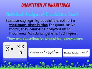 Quantitative Inheritance
Statistical Analysis of Quantitative Traits
Because segregating populations exhibit a
continuous distribution for quantitative
traits, they cannot be analyzed using
traditional Mendelian genetic techniques.
They are described by statistical parameters.
16ccex2015
 