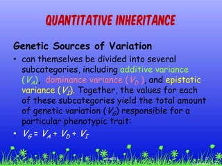 Quantitative Inheritance
Genetic Sources of Variation
• can themselves be divided into several
subcategories, including additive variance
(VA), dominance variance (VD ), and epistatic
variance (VI). Together, the values for each
of these subcategories yield the total amount
of genetic variation (VG) responsible for a
particular phenotypic trait:
• VG = VA + VD + VI
17ccex2015
 