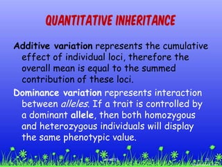 Quantitative Inheritance
Additive variation represents the cumulative
effect of individual loci, therefore the
overall mean is equal to the summed
contribution of these loci.
Dominance variation represents interaction
between alleles. If a trait is controlled by
a dominant allele, then both homozygous
and heterozygous individuals will display
the same phenotypic value.
18ccex2015
 