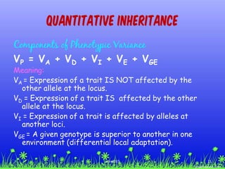 Components of Phenotypic Variance
VP = VA + VD + VI + VE + VGE
Meaning:
VA = Expression of a trait IS NOT affected by the
other allele at the locus.
VD = Expression of a trait IS affected by the other
allele at the locus.
VI = Expression of a trait is affected by alleles at
another loci.
VGE = A given genotype is superior to another in one
environment (differential local adaptation).
Quantitative Inheritance
21ccex2015
 