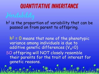 Quantitative Inheritance
Heritability
h2 is the proportion of variability that can be
passed on from parent to offspring.
h2 = 0 means that none of the phenotypic
variance among individuals is due to
additive genetic differences (VA=0)
SO offspring will NOT closely resemble
their parents for the trait of interest for
genetic reasons.
24ccex2015
 