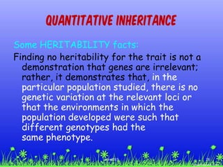 Quantitative Inheritance
Some HERITABILITY facts:
Finding no heritability for the trait is not a
demonstration that genes are irrelevant;
rather, it demonstrates that, in the
particular population studied, there is no
genetic variation at the relevant loci or
that the environments in which the
population developed were such that
different genotypes had the
same phenotype.
28ccex2015
 