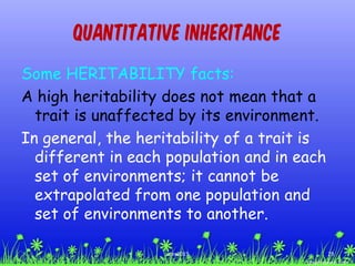 Quantitative Inheritance
Some HERITABILITY facts:
A high heritability does not mean that a
trait is unaffected by its environment.
In general, the heritability of a trait is
different in each population and in each
set of environments; it cannot be
extrapolated from one population and
set of environments to another.
29ccex2015
 