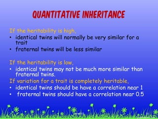 Quantitative Inheritance
If the heritability is high,
• identical twins will normally be very similar for a
trait
• fraternal twins will be less similar
If the heritability is low,
• identical twins may not be much more similar than
fraternal twins.
If variation for a trait is completely heritable,
• identical twins should be have a correlation near 1
• fraternal twins should have a correlation near 0.5
33ccex2015
 