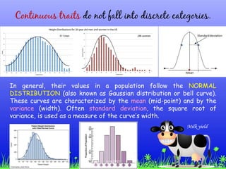 Continuous traits do not fall into discrete categories.
In general, their values in a population follow the NORMAL
DISTRIBUTION (also known as Gaussian distribution or bell curve).
These curves are characterized by the mean (mid-point) and by the
variance (width). Often standard deviation, the square root of
variance, is used as a measure of the curve’s width.
Milk yield
5ccex2015
 