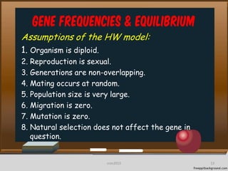 Gene frequencies & equilibrium
Assumptions of the HW model:
1. Organism is diploid.
2. Reproduction is sexual.
3. Generations are non-overlapping.
4. Mating occurs at random.
5. Population size is very large.
6. Migration is zero.
7. Mutation is zero.
8. Natural selection does not affect the gene in
question.
13cces2015
 