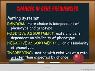 Changes in Gene frequencies
Mating systems:
RANDOM: mate choice is independent of
phenotype and genotype
POSITIVE ASSORTMENT: mate choice is
dependent on similarity of phenotype
NEGATIVE ASSORTMENT: …..on dissimilarity
of phenotype
INBREEDING: mating with relatives at a rate
greater than expected by chance
24cces2015
 