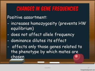 Changes in Gene frequencies
Positive assortment:
- increases homozygosity (prevents HW
equilibrium)
- does not affect allele frequency
- dominance dilutes its effect
- affects only those genes related to
the phenotype by which mates are
chosen
27cces2015
 