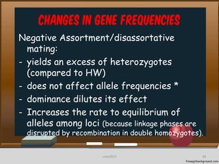 Changes in Gene frequencies
Negative Assortment/disassortative
mating:
- yields an excess of heterozygotes
(compared to HW)
- does not affect allele frequencies *
- dominance dilutes its effect
- Increases the rate to equilibrium of
alleles among loci (because linkage phases are
disrupted by recombination in double homozygotes).
28cces2015
 