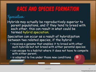 Race and Species Formation
Speciation:
Hybrids may actually be reproductively superior to
parent populations, and if they tend to breed with
each other, this can result in what could be
termed hybrid speciation.
Speciation can occur as a result of hybridization
between two related species, if the hybrid
• receives a genome that enables it to breed with other
such hybrids but not breed with either parental species;
• can escape to a habitat where it does not have to compete
with either parent;
• is adapted to live under those new conditions.
53cces2015
 