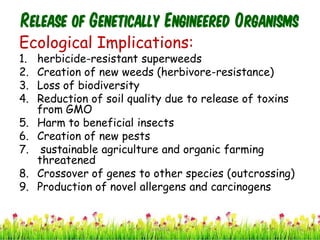 Release of Genetically Engineered Organisms
Ecological Implications:
1. herbicide-resistant superweeds
2. Creation of new weeds (herbivore-resistance)
3. Loss of biodiversity
4. Reduction of soil quality due to release of toxins
from GMO
5. Harm to beneficial insects
6. Creation of new pests
7. sustainable agriculture and organic farming
threatened
8. Crossover of genes to other species (outcrossing)
9. Production of novel allergens and carcinogens
38cces2015
 