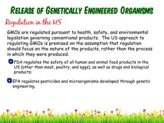 Release of Genetically Engineered Organisms
Regulation in the US
GMOs are regulated pursuant to health, safety, and environmental
legislation governing conventional products. The US approach to
regulating GMOs is premised on the assumption that regulation
should focus on the nature of the products, rather than the process
in which they were produced.
FDA regulates the safety of all human and animal food products in the
US (other than meat, poultry, and eggs), as well as drugs and biological
products;
EPA regulates pesticides and microorganisms developed through genetic
engineering.
39cces2015
 