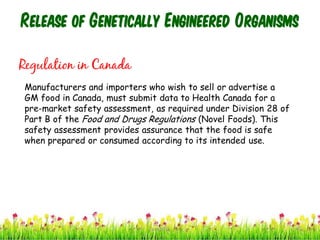 Release of Genetically Engineered Organisms
Regulation in Canada
Manufacturers and importers who wish to sell or advertise a
GM food in Canada, must submit data to Health Canada for a
pre-market safety assessment, as required under Division 28 of
Part B of the Food and Drugs Regulations (Novel Foods). This
safety assessment provides assurance that the food is safe
when prepared or consumed according to its intended use.
40cces2015
 