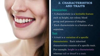 2. CHARACTERISTICS
AND TRAITS
Characteristic
• A characteristic is a heritable feature
such as height, eye colour, blood
group and presence of dimples.
• Each characteristic is a feature of an
organism.
Trait
• A trait is a variation of a specific
characteristic. Each inherited
characteristic consists of a specific trait.
For example, height is a characteristic
whereas tall or dwarf is a trait.
 