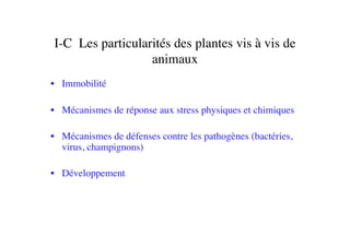 I-C 	

Les particularités des plantes vis à vis de
animaux	

•  Immobilité 	

•  Mécanismes de réponse aux stress physiques et chimiques	

•  Mécanismes de défenses contre les pathogènes (bactéries,
virus, champignons)	

•  Développement	

 