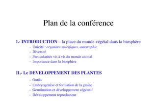 Plan de la conférence	

I.- INTRODUCTION – la place du monde végétal dans la biosphère	

	

 	

- Unicité : organites spéciﬁques, autotrophie	

	

 	

- Diversité 	

	

 	

- Particularités vis à vis du monde animal	

	

 	

- Importance dans la biosphère	

II.- Le DEVELOPPEMENT DES PLANTES	

	

 	

- Outils	

	

 	

- Embryogenèse et formation de la graine	

	

 	

- Germination et développement végétatif	

	

 	

- Développement reproducteur	

 