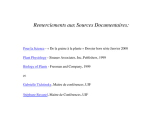Remerciements aux Sources Documentaires:	

Pour la Science - « De la graine à la plante » Dossier hors série Janvier 2000	

Plant Physiology - Sinauer Associates, Inc, Publishers, 1999	

Biology of Plants - Freeman and Company, 1999	

et 	

Gabrielle Tichtinsky, Maitre de conférences, UJF	

Stéphane Ravanel, Maitre de Conférences, UJF	

 