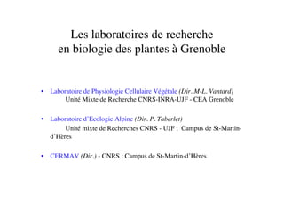Les laboratoires de recherche 
en biologie des plantes à Grenoble	

•  Laboratoire de Physiologie Cellulaire Végétale (Dir. M-L. Vantard)	

	

Unité Mixte de Recherche CNRS-INRA-UJF - CEA Grenoble	

•  Laboratoire d’Ecologie Alpine (Dir. P. Taberlet) 	

	

 	

Unité mixte de Recherches CNRS - UJF ; Campus de St-Martin-
d’Hères	

•  CERMAV (Dir.) - CNRS ; Campus de St-Martin-d’Hères	

 