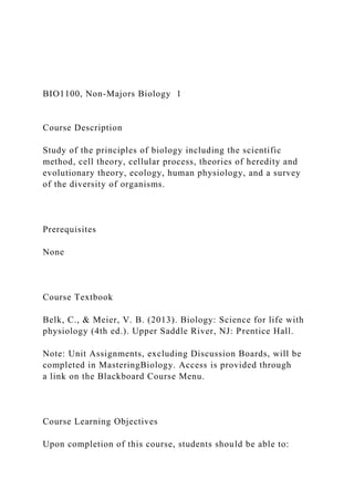 BIO1100, Non-Majors Biology 1
Course Description
Study of the principles of biology including the scientific
method, cell theory, cellular process, theories of heredity and
evolutionary theory, ecology, human physiology, and a survey
of the diversity of organisms.
Prerequisites
None
Course Textbook
Belk, C., & Meier, V. B. (2013). Biology: Science for life with
physiology (4th ed.). Upper Saddle River, NJ: Prentice Hall.
Note: Unit Assignments, excluding Discussion Boards, will be
completed in MasteringBiology. Access is provided through
a link on the Blackboard Course Menu.
Course Learning Objectives
Upon completion of this course, students should be able to:
 