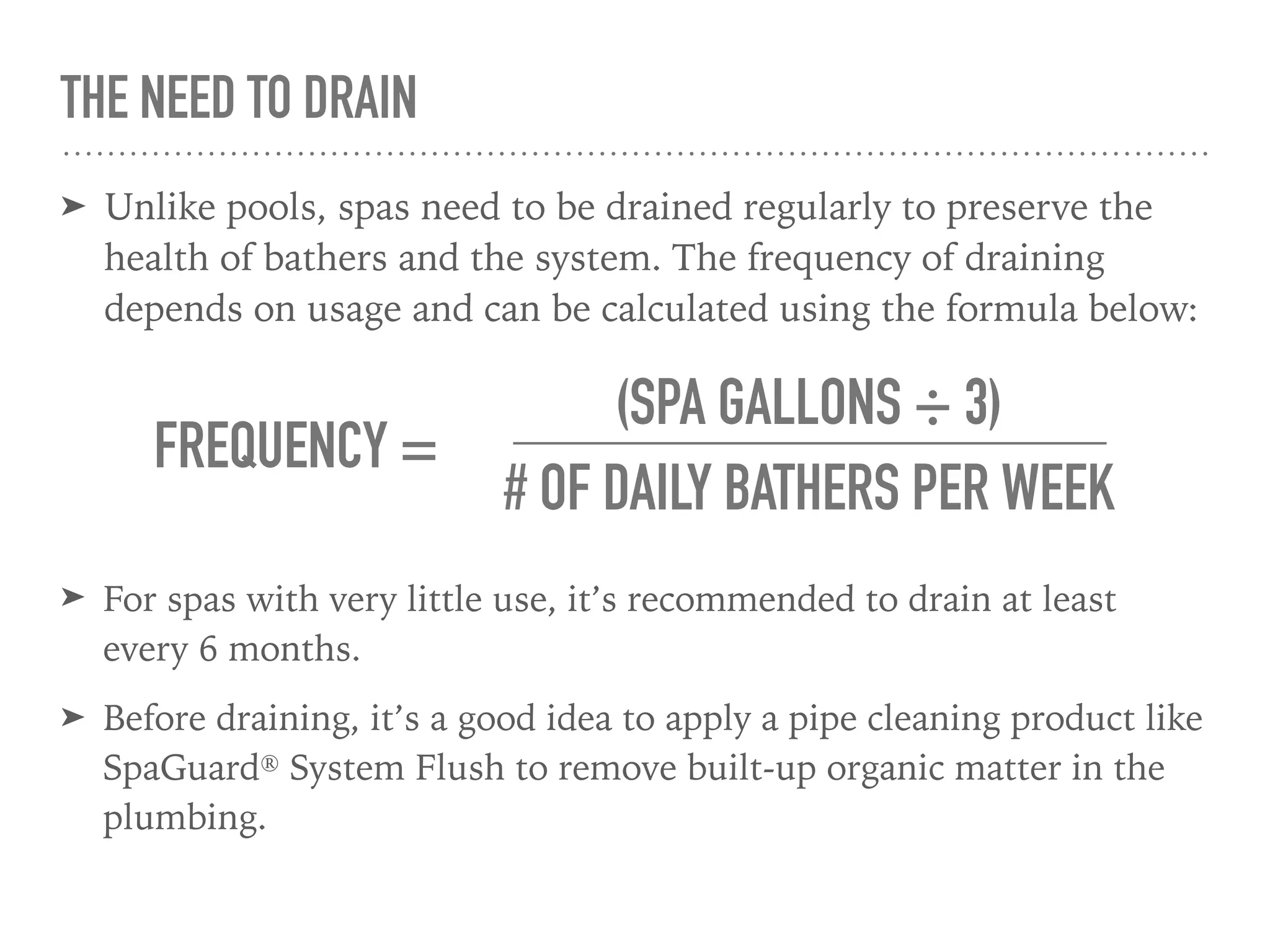 THE NEED TO DRAIN
➤ Unlike pools, spas need to be drained regularly to preserve the
health of bathers and the system. The frequency of draining
depends on usage and can be calculated using the formula below:
FREQUENCY =
# OF DAILY BATHERS PER WEEK
(SPA GALLONS ÷ 3)
➤ For spas with very little use, it’s recommended to drain at least
every 6 months.
➤ Before draining, it’s a good idea to apply a pipe cleaning product like
SpaGuard® System Flush to remove built-up organic matter in the
plumbing.
 