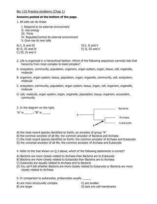 Bio 110 Practice problems (Chap 1)
Answers posted at the bottom of the page.
1. All cells can do these:
I. Respond to its external environment
II. Use energy
III. Think
IV. Regulate/Control its external environment
V. Give rise to new cells
A) I, II and III D) I, II and V
B) II, III and IV E) II, III and V
C) III, IV and V
2. Life is organized in a hierarchical fashion. Which of the following sequences correctly lists that
hierarchy from most complex to least complex?
A. ecosystem, community, population, organism, organ system, organ, tissue, cell, organelle,
molecule
B. organism, organ system, tissue, population, organ, organelle, community, cell, ecosystem,
molecule
C. ecosystem, community, population, organ system, tissue, organ, cell, organism, organelle,
molecule
D. cell, molecule, organ system, organ, organelle, population, tissue, organism, ecosystem,
community
3. In the diagram on the right,
"A" is _____ ; "B" is _____.
A) the most recent species identified on Earth; an ancestor of group "A"
B) the common ancestor of all life; the common ancestor of Bacteria and Archaea
C) the most recent species identified on Earth; the common ancestor of Archaea and Eukaryota
D) the universal ancestor of all life; the common ancestor of Archaea and Eukaryota
4. Refer to the tree shown on Q.3 above, which of the following statements is correct?
A) Bacteria are more closely related to Archaea than Bacteria are to Eukaryota
B) Bacteria are more closely related to Eukaryota than Bacteria are to Archaea
C) Eukaryota are equally related to Archaea and to Bacteria
D) You can’t tell whether Bacteria are more closely related to Eukaryota or Bacteria are more
closely related to Archaea
5. In comparison to eukaryotes, prokaryotes usually _____.
A) are more structurally complex C) are smaller
B) are larger D) lack any cell membranes
 