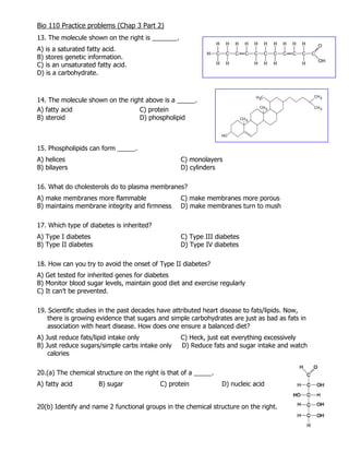 Bio 110 Practice problems (Chap 3 Part 2)
13. The molecule shown on the right is _______.
A) is a saturated fatty acid.
B) stores genetic information.
C) is an unsaturated fatty acid.
D) is a carbohydrate.
14. The molecule shown on the right above is a _____.
A) fatty acid C) protein
B) steroid D) phospholipid
15. Phospholipids can form _____.
A) helices C) monolayers
B) bilayers D) cylinders
16. What do cholesterols do to plasma membranes?
A) make membranes more flammable C) make membranes more porous
B) maintains membrane integrity and firmness D) make membranes turn to mush
17. Which type of diabetes is inherited?
A) Type I diabetes C) Type III diabetes
B) Type II diabetes D) Type IV diabetes
18. How can you try to avoid the onset of Type II diabetes?
A) Get tested for inherited genes for diabetes
B) Monitor blood sugar levels, maintain good diet and exercise regularly
C) It can’t be prevented.
19. Scientific studies in the past decades have attributed heart disease to fats/lipids. Now,
there is growing evidence that sugars and simple carbohydrates are just as bad as fats in
association with heart disease. How does one ensure a balanced diet?
A) Just reduce fats/lipid intake only C) Heck, just eat everything excessively
B) Just reduce sugars/simple carbs intake only D) Reduce fats and sugar intake and watch
calories
20.(a) The chemical structure on the right is that of a _____.
A) fatty acid B) sugar C) protein D) nucleic acid
20(b) Identify and name 2 functional groups in the chemical structure on the right.
 