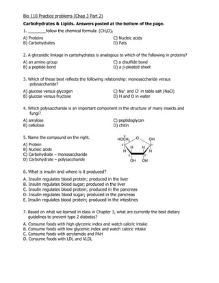 Bio 110 Practice problems (Chap 3 Part 2)
Carbohydrates & Lipids. Answers posted at the bottom of the page.
1. ________follow the chemical formula: (CH2O)n
A) Proteins C) Nucleic acids
B) Carbohydrates D) Fats
2. A glycosidic linkage in carbohydrates is analogous to which of the following in proteins?
A) an amino group C) a disulfide bond
B) a peptide bond D) a β-pleated sheet
3. Which of these best reflects the following relationship: monosaccharide versus
polysaccharide?
A) glucose versus glycogen C) Na+
and Cl-
in table salt (NaCl)
B) glucose versus fructose D) H and O in water
4. Which polysaccharide is an important component in the structure of many insects and
fungi?
A) amylose C) peptidoglycan
B) cellulose D) chitin
5. Name the compound on the right.
A) Protein
B) Nucleic acids
C) Carbohydrate – monosaccharide
D) Carbohydrate – polysaccharide
6. What is insulin and where is it produced?
A. Insulin regulates blood protein; produced in the liver
B. Insulin regulates blood sugar; produced in the liver
C. Insulin regulates blood protein; produced in the pancreas
D. Insulin regulates blood sugar; produced in the pancreas
E. Insulin regulates blood protein; produced in the intestines
7. Based on what we learned in class in Chapter 3, what are currently the best dietary
guidelines to prevent type 2 diabetes?
A. Consume foods with high glycemic index and watch caloric intake
B. Consume foods with low glycemic index and watch caloric intake
C. Consume foods with acrylamide and PAH
D. Consume foods with LDL and VLDL
 