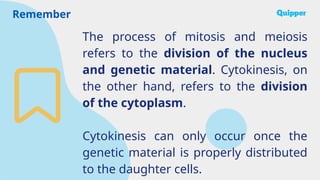 Remember
The process of mitosis and meiosis
refers to the division of the nucleus
and genetic material. Cytokinesis, on
the other hand, refers to the division
of the cytoplasm.
Cytokinesis can only occur once the
genetic material is properly distributed
to the daughter cells.
 