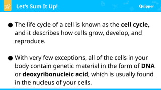 Let’s Sum It Up!
● The life cycle of a cell is known as the cell cycle,
and it describes how cells grow, develop, and
reproduce.
● With very few exceptions, all of the cells in your
body contain genetic material in the form of DNA
or deoxyribonucleic acid, which is usually found
in the nucleus of your cells.
 