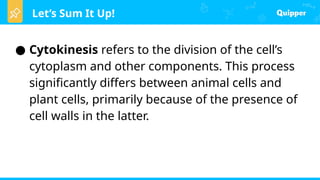 Let’s Sum It Up!
● Cytokinesis refers to the division of the cell’s
cytoplasm and other components. This process
significantly differs between animal cells and
plant cells, primarily because of the presence of
cell walls in the latter.
 