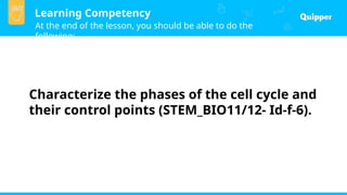 Learning Competency
At the end of the lesson, you should be able to do the
following:
Characterize the phases of the cell cycle and
their control points (STEM_BIO11/12- Id-f-6).
 