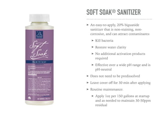 SOFT SOAK® SANITIZER
➤ An easy-to-apply, 20% biguanide
sanitizer that is non-staining, non-
corrosive, and can attract contaminants:
➤ Kill bacteria
➤ Restore water clarity
➤ No additional activation products
required
➤ Eﬀective over a wide pH range and is
pH-neutral
➤ Does not need to be predissolved
➤ Leave cover oﬀ for 30 min after applying
➤ Routine maintenance:
➤ Apply 1oz per 150 gallons at startup
and as needed to maintain 30-50ppm
residual
 
