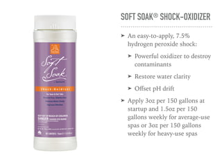 SOFT SOAK® SHOCK-OXIDIZER
➤ An easy-to-apply, 7.5%
hydrogen peroxide shock:
➤ Powerful oxidizer to destroy
contaminants
➤ Restore water clarity
➤ Oﬀset pH drift
➤ Apply 3oz per 150 gallons at
startup and 1.5oz per 150
gallons weekly for average-use
spas or 3oz per 150 gallons
weekly for heavy-use spas
 