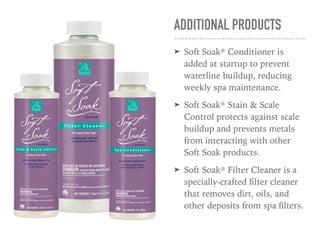 ADDITIONAL PRODUCTS
➤ Soft Soak® Conditioner is
added at startup to prevent
waterline buildup, reducing
weekly spa maintenance.
➤ Soft Soak® Stain & Scale
Control protects against scale
buildup and prevents metals
from interacting with other
Soft Soak products.
➤ Soft Soak® Filter Cleaner is a
specially-crafted ﬁlter cleaner
that removes dirt, oils, and
other deposits from spa ﬁlters.
 