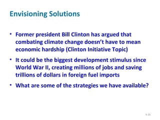 Envisioning Solutions
• Former president Bill Clinton has argued that
combating climate change doesn’t have to mean
economic hardship (Clinton Initiative Topic)
• It could be the biggest development stimulus since
World War II, creating millions of jobs and saving
trillions of dollars in foreign fuel imports
• What are some of the strategies we have available?
9-20
 