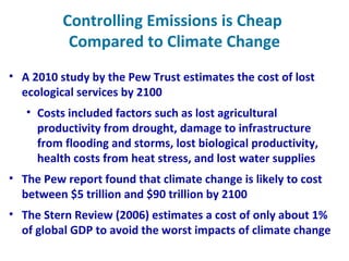 Controlling Emissions is Cheap
Compared to Climate Change
• A 2010 study by the Pew Trust estimates the cost of lost
ecological services by 2100
• Costs included factors such as lost agricultural
productivity from drought, damage to infrastructure
from flooding and storms, lost biological productivity,
health costs from heat stress, and lost water supplies
• The Pew report found that climate change is likely to cost
between $5 trillion and $90 trillion by 2100
• The Stern Review (2006) estimates a cost of only about 1%
of global GDP to avoid the worst impacts of climate change
 