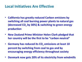 Local Initiatives Are Effective
• California has greatly reduced Carbon emisions by
switching all coal burning power plants to natural gas
(decreased CO2 by 30%) & switching to green energy
production
• New Zealand Prime Minister Helen Clark pledged that
her country will be the first to be “carbon neutral”
• Germany has reduced its CO2 emissions at least 10
percent by switching from coal to gas and by
encouraging energy efficiency throughout society
• Denmark now gets 20% of its electricity from windmills
 
