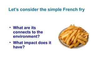 Let’s consider the simple French fry
• What are its
connects to the
environment?
• What impact does it
have?
 