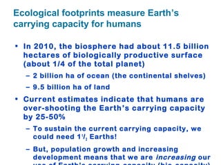Ecological footprints measure Earth’s
carrying capacity for humans
• In 2010, the biosphere had about 11.5 billion
hectares of biologically productive surface
(about 1/4 of the total planet)
– 2 billion ha of ocean (the continental shelves)
– 9.5 billion ha of land
• Current estimates indicate that humans are
over-shooting the Earth’s carrying capacity
by 25-50%
– To sustain the current carrying capacity, we
could need 11
/2 Earths!
– But, population growth and increasing
development means that we are increasing our
 