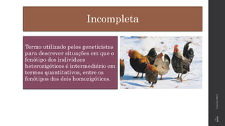 Incompleta 
Termo utilizado pelos geneticistas para descrever situações em que o fenótipo dos indivíduos heterozigóticos é intermediário em termos quantitativos, entre os fenótipos dos dois homozigóticos. Correia 2015 
4 
 