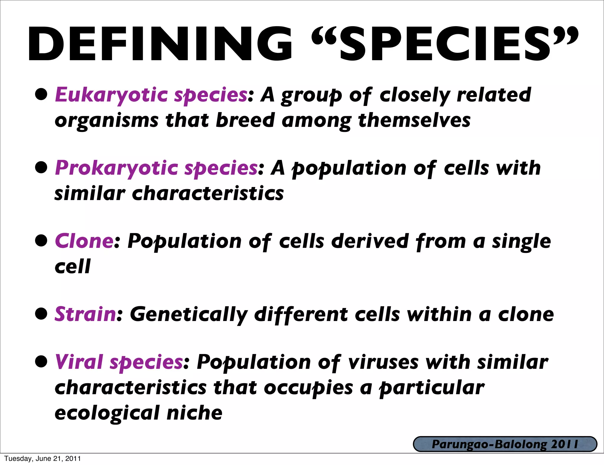 DEFINING “SPECIES”
       • Eukaryotic species: A group of closely related
              organisms that breed among themselves

       • Prokaryotic species: A population of cells with
              similar characteristics

       • Clone: Population of cells derived from a single
              cell

       • Strain: Genetically different cells within a clone
       • Viral species: Population of viruses with similar
              characteristics that occupies a particular
              ecological niche
                                                  Parungao-Balolong 2011
Tuesday, June 21, 2011
 