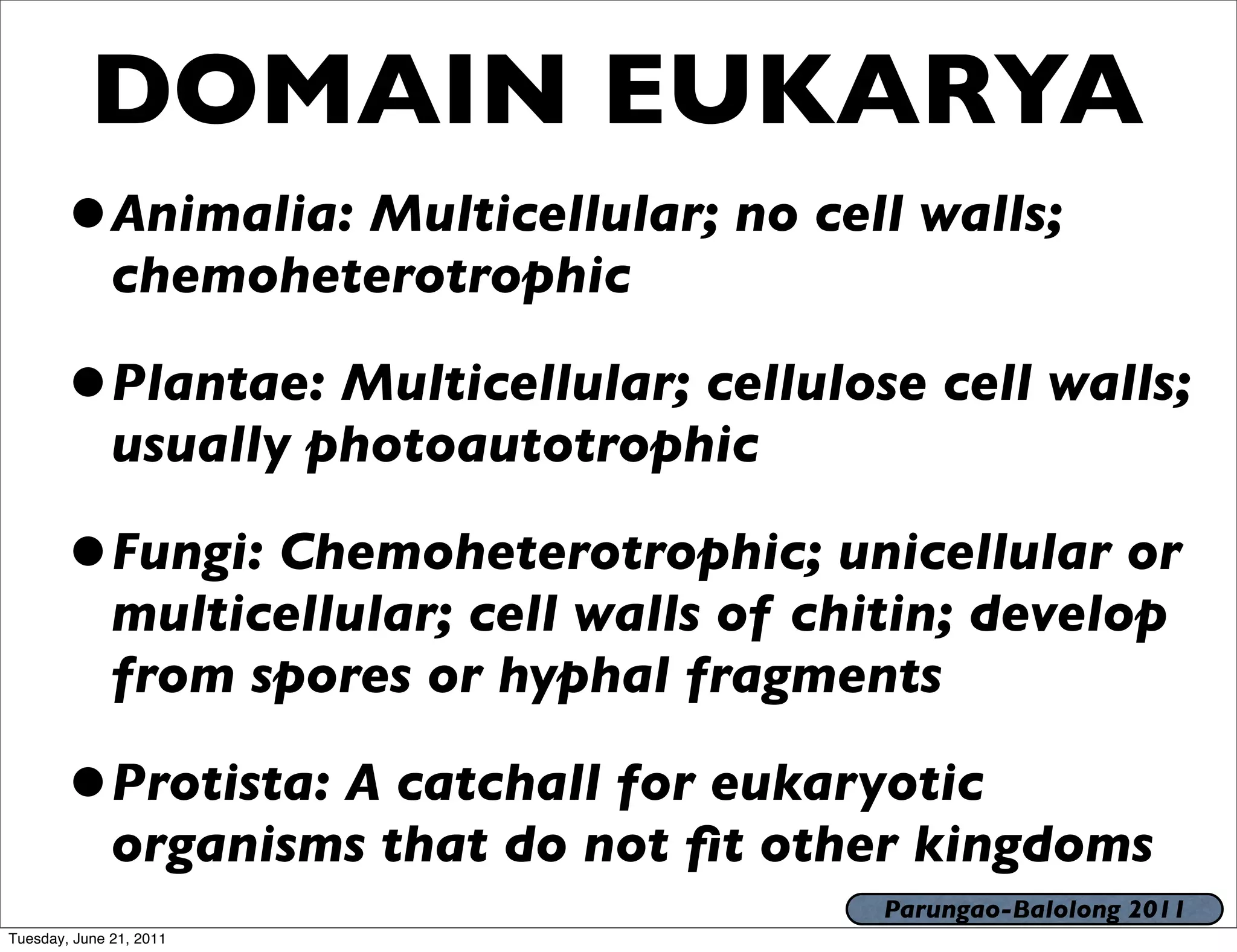 DOMAIN EUKARYA
       •Animalia: Multicellular; no cell walls;
              chemoheterotrophic

       •Plantae: Multicellular; cellulose cell walls;
              usually photoautotrophic

       •Fungi: Chemoheterotrophic; unicellular or
              multicellular; cell walls of chitin; develop
              from spores or hyphal fragments

       •Protista: A catchall for eukaryotic
              organisms that do not ﬁt other kingdoms
                                              Parungao-Balolong 2011
Tuesday, June 21, 2011
 