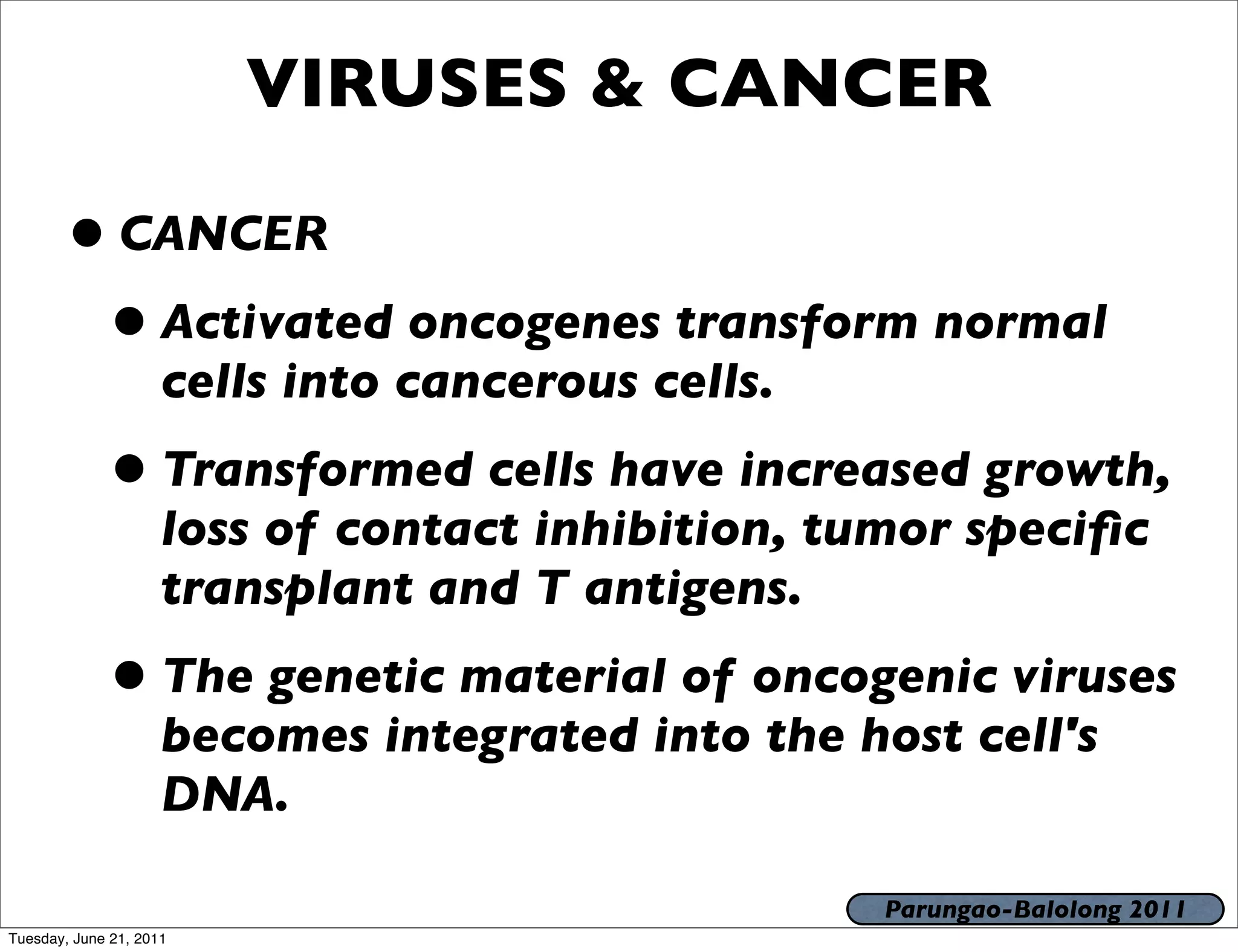 VIRUSES & CANCER

       • CANCER
        • Activated oncogenes transform normal
                     cells into cancerous cells.
             • Transformed cells have increased growth,
                     loss of contact inhibition, tumor speciﬁc
                     transplant and T antigens.
             • The genetic material of oncogenic viruses
                     becomes integrated into the host cell's
                     DNA.

                                                   Parungao-Balolong 2011
Tuesday, June 21, 2011
 