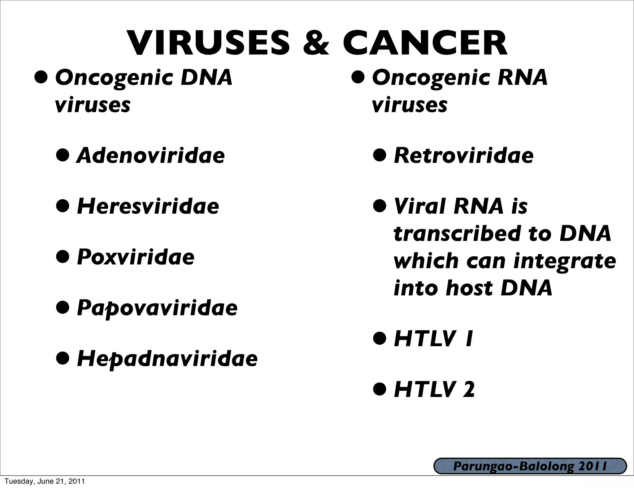 VIRUSES & CANCER
       • Oncogenic DNA            • Oncogenic RNA
             viruses               viruses

            • Adenoviridae         • Retroviridae
            • Heresviridae         • Viral RNA is
                                     transcribed to DNA
            • Poxviridae             which can integrate
                                     into host DNA
            • Papovaviridae
            • Hepadnaviridae       • HTLV 1
                                   • HTLV 2
                                             Parungao-Balolong 2011
Tuesday, June 21, 2011
 