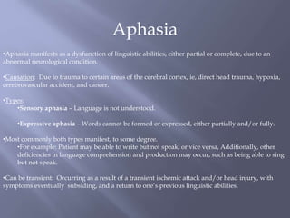 Aphasia
•Aphasia manifests as a dysfunction of linguistic abilities, either partial or complete, due to an
abnormal neurological condition.
•Causation: Due to trauma to certain areas of the cerebral cortex, ie, direct head trauma, hypoxia,
cerebrovascular accident, and cancer.
•Types:
•Sensory aphasia – Language is not understood.
•Expressive aphasia – Words cannot be formed or expressed, either partially and/or fully.
•Most commonly both types manifest, to some degree.
•For example: Patient may be able to write but not speak, or vice versa, Additionally, other
deficiencies in language comprehension and production may occur, such as being able to sing
but not speak.
•Can be transient: Occurring as a result of a transient ischemic attack and/or head injury, with
symptoms eventually subsiding, and a return to one’s previous linguistic abilities.
 