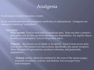 Analgesia
•A decreased or absent sensation of pain.
•Is the desired outcome when analgesic medication is administered. Analgesics are
commonly known as “painkillers”.
•Two types:
•Non narcotic: Used to treat mild to moderate pain. Does not alter a patient’s
perception, nor do they produce tolerance nor dependence. Ex: aspirin, Bayer,
Ecotrin; acetaminophen, Tylenol; ibuprofen, Aleve.
•Narcotic: Also known as an opiate or an opioid. Used to treat severe pain.
Acts on the CNS (central nervous system), specifically, the opioid receptors.
Alters the patient’s perceptions, produces tolerance, and potentially,
dependence.
•Natural opiates: alkaloids contained in the resin of the opium poppy,
primarily morphine, codeine, and thebane, but not papaverine
and noscapine.
 